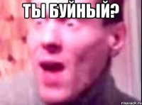 ты буйный? 