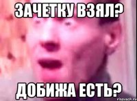 зачетку взял? добижа есть?