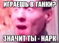 играешь в танки? значит ты - нарк