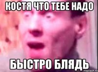 костя что тебе надо быстро блядь