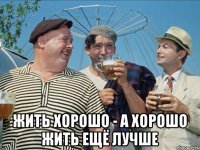  жить хорошо - а хорошо жить ещё лучше