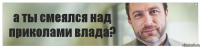 а ты смеялся над приколами влада?