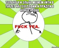 только я и элька можем уйти в туалет на географии и придти в конце урока 