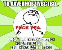 то ахуенное чувство.. когда твои сиськи трясутся когда ты идешь по ступенькам)да и не ток;d