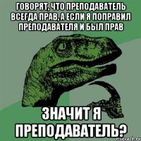 говорят, что преподаватель всегда прав, а если я поправил преподавателя и был прав значит я преподаватель?