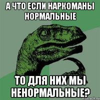 а что если наркоманы нормальные то для них мы ненормальные?