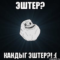 эштер? кандыг эштер?! :(