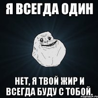 я всегда один нет, я твой жир и всегда буду с тобой.