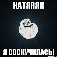 катяяяк я соскучилась!