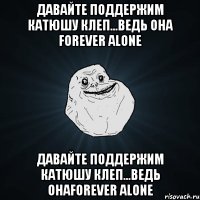 давайте поддержим катюшу клеп...ведь она forever alone давайте поддержим катюшу клеп...ведь онаforever alone