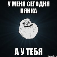 у меня сегодня пянка а у тебя