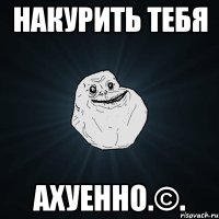 накурить тебя ахуенно.©.