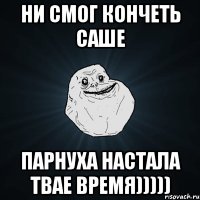 ни смог кончеть саше парнуха настала твае время)))))