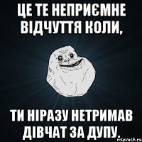 це те неприємне відчуття коли, ти ніразу нетримав дівчат за дупу.