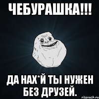 чебурашка!!! да нах*й ты нужен без друзей.