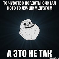 то чувство когдаты считал кого то лучшим другом а это не так