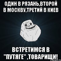 один в рязань,второй в москву,третий в киев встретимся в "путяге" ,товарищи!