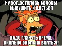 ну вот..осталось волосы высушить и одеться надо глянуть время. сколько сколько блять?!!