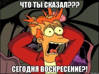 что ты сказал??? сегодня воскресение?!