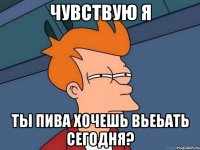 чувствую я ты пива хочешь вьеьать сегодня?