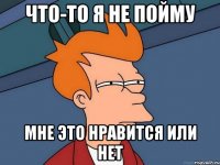 что-то я не пойму мне это нравится или нет