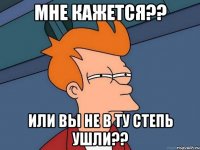 мне кажется?? или вы не в ту степь ушли??