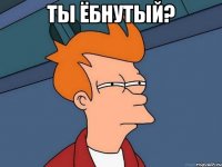 ты ёбнутый? 