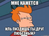 мне кажется иль пиздишь ты,друг любезный?