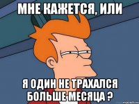 мне кажется, или я один не трахался больше месяца ?