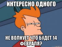 интересно одного не волнует что будет 14 февраля?