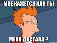 мне кажется или ты меня достала ?