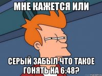 мне кажется или серый забыл что такое гонять на 6:48?