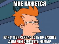 мне кажется или у тебя сейчас есть по важнее дела чем смотреть мемы?