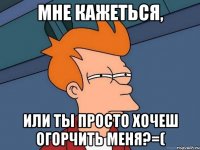 мне кажеться, или ты просто хочеш огорчить меня?=(