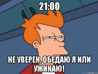 21:00 не уверен, обедаю я или ужинаю!