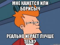 мне кажется или борисыч реально играет лучше тебя?