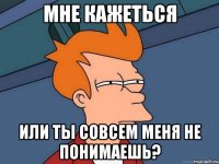 мне кажеться или ты совсем меня не понимаешь?