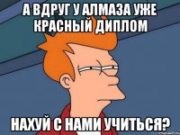 а вдруг у алмаза уже красный диплом нахуй с нами учиться?