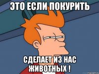 это если покурить сделает из нас животных !