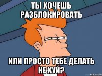 ты хочешь разблокировать или просто тебе делать не хуй?