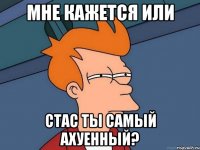 мне кажется или стас ты самый ахуенный?