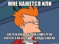 мне кажется или света и алёна, целый семестр не учатся, а на сессии : " блядь сука на хуй"???