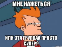 мне кажеться или эта группаа просто супер?