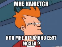 мне кажется или мне отчаянно ебут мозги ?