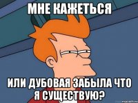 мне кажеться или дубовая забыла что я существую?