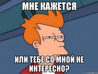 мне кажется или тебе со мной не интересно?