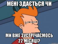 мені здається чи ми вже зустрічаємось 22 місяці?