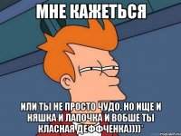 мне кажеться или ты не просто чудо, но ище и няшка и лапочка и вобше ты класная деффченка))))*