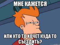 мне кажется или кто то хочет куда то съездить?