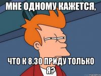 мне одному кажется, что к 8.30 приду только я?